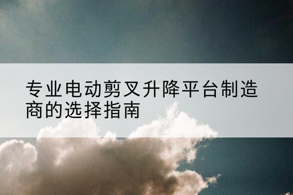 清徐电动剪叉升降平台厂家-专业电动剪叉升降平台制造商的选择指南