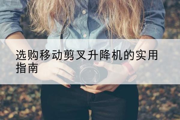 清徐移动剪叉升降机怎么选-选购移动剪叉升降机的实用指南