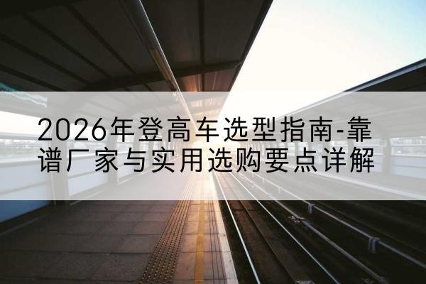 清徐登高车厂家推荐-2026年登高车选型指南-靠谱厂家与实用选购要点详解