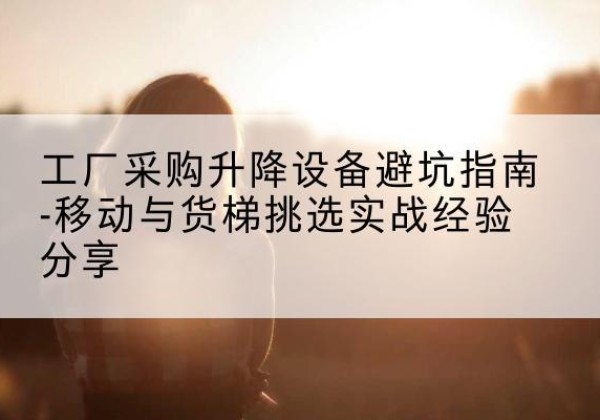 清徐移动式升降机怎么选-工厂采购升降设备避坑指南-移动与货梯挑选实战经验分享