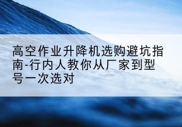 清徐升降平台厂家-高空作业升降机选购避坑指南-行内人教你从厂家到型号一次选对