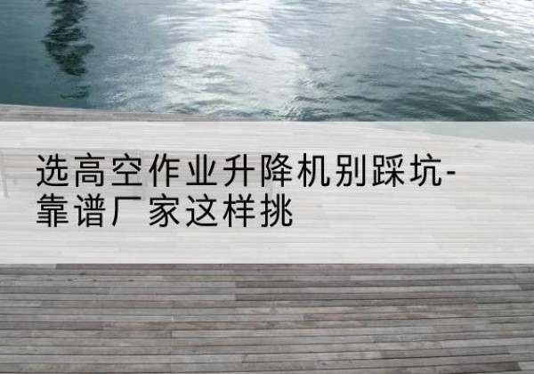 清徐剪叉式升降机厂家-选高空作业升降机别踩坑-靠谱厂家这样挑