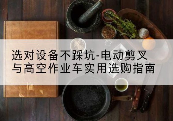清徐电动剪叉升降平台怎么选-选对设备不踩坑-电动剪叉与高空作业车实用选购指南