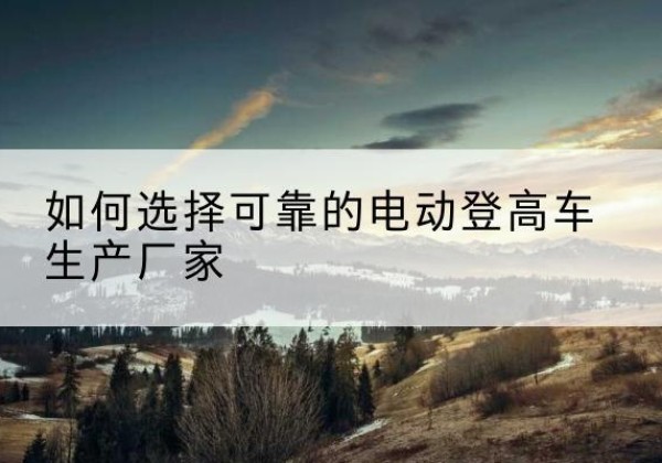 清徐电动登高车厂家-如何选择可靠的电动登高车生产厂家