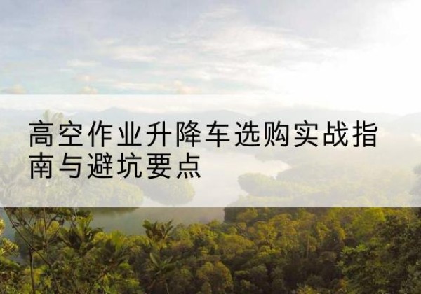 清徐升降车怎么选-高空作业升降车选购实战指南与避坑要点