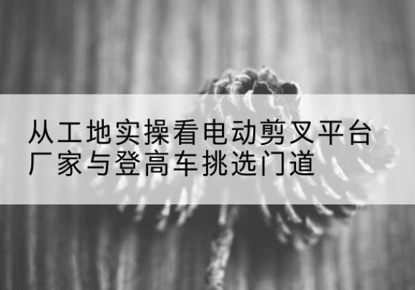 清徐电动剪叉升降平台厂家-从工地实操看电动剪叉平台厂家与登高车挑选门道