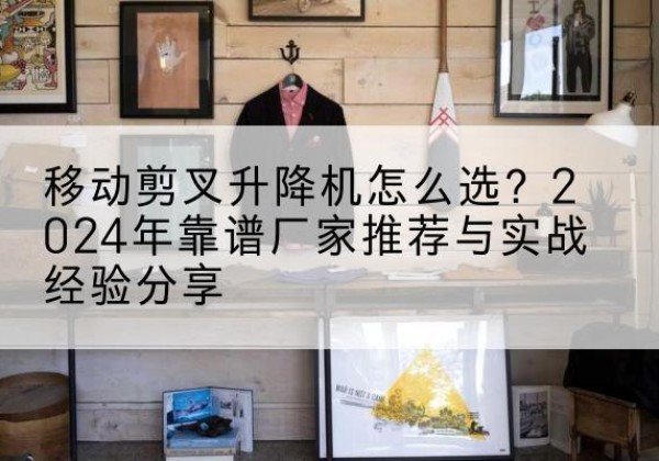 清徐升降平台厂家推荐-移动剪叉升降机怎么选？2024年靠谱厂家推荐与实战经验分享