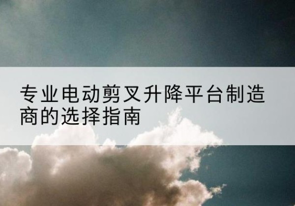 清徐电动剪叉升降平台厂家-专业电动剪叉升降平台制造商的选择指南