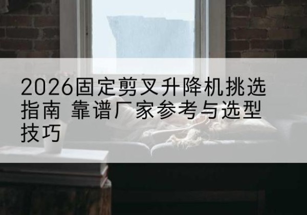 清徐固定剪叉升降机厂家推荐-2026固定剪叉升降机挑选指南 靠谱厂家参考与选型技巧
